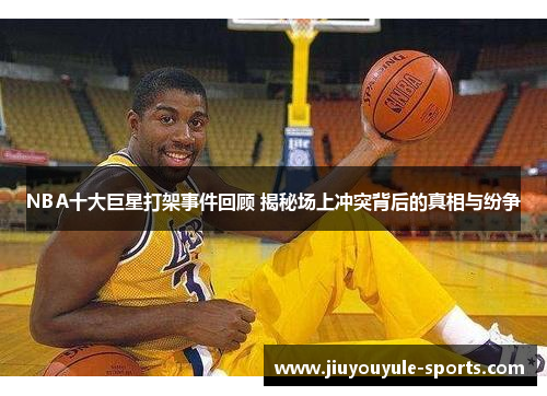 NBA十大巨星打架事件回顾 揭秘场上冲突背后的真相与纷争